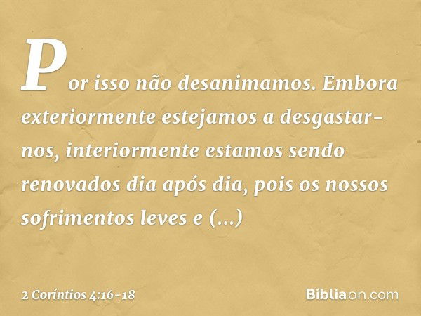 Por isso não desanimamos. Embora exteriormente estejamos a desgastar-nos, interiormente estamos sendo renovados dia após dia, pois os nossos sofrimentos leves e