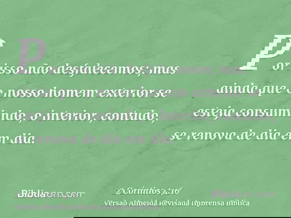 Por isso não desfalecemos; mas ainda que o nosso homem exterior se esteja consumindo, o interior, contudo, se renova de dia em dia.
