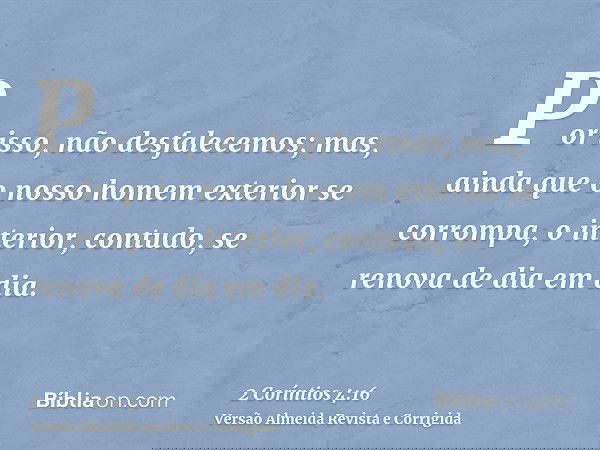Por isso, não desfalecemos; mas, ainda que o nosso homem exterior se corrompa, o interior, contudo, se renova de dia em dia.