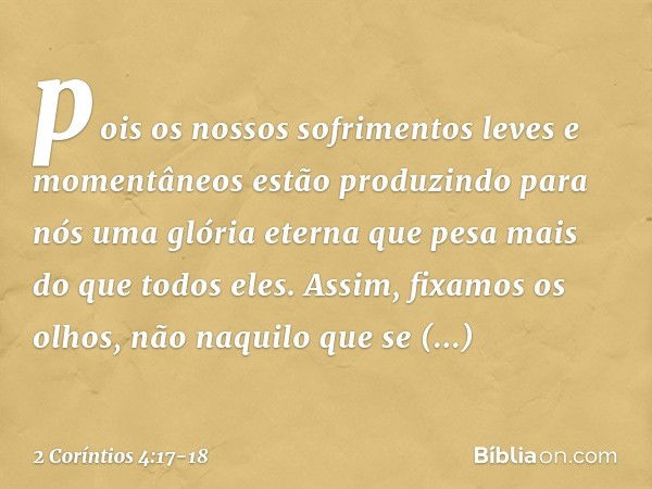 pois os nossos sofrimentos leves e momentâneos estão produzindo para nós uma glória eterna que pesa mais do que todos eles. Assim, fixamos os olhos, não naquilo