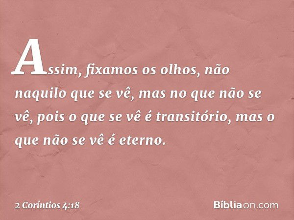 Assim, fixamos os olhos, não naquilo que se vê, mas no que não se vê, pois o que se vê é transitório, mas o que não se vê é eterno. -- 2 Coríntios 4:18