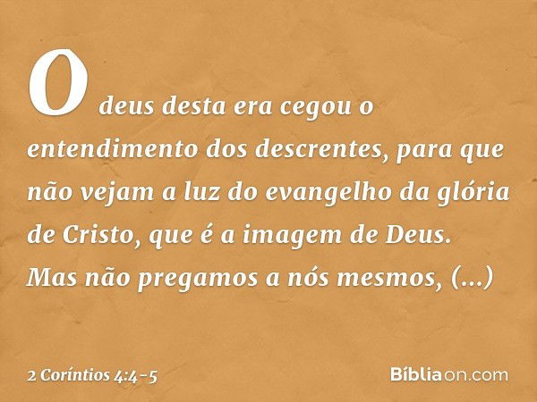 O deus desta era cegou o entendimento dos descrentes, para que não vejam a luz do evangelho da glória de Cristo, que é a imagem de Deus. Mas não pregamos a nós 