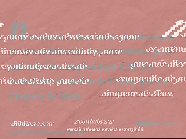 nos quais o deus deste século cegou os entendimentos dos incrédulos, para que não lhes resplandeça a luz do evangelho da glória de Cristo, que é a imagem de Deu
