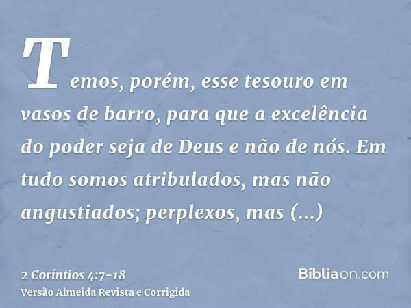 Temos, porém, esse tesouro em vasos de barro, para que a excelência do poder seja de Deus e não de nós.Em tudo somos atribulados, mas não angustiados; perplexos