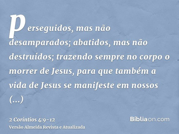 perseguidos, mas não desamparados; abatidos, mas não destruídos;trazendo sempre no corpo o morrer de Jesus, para que também a vida de Jesus se manifeste em noss