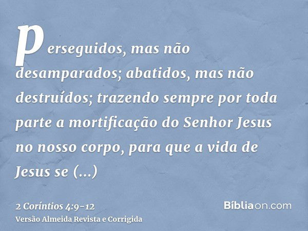 perseguidos, mas não desamparados; abatidos, mas não destruídos;trazendo sempre por toda parte a mortificação do Senhor Jesus no nosso corpo, para que a vida de