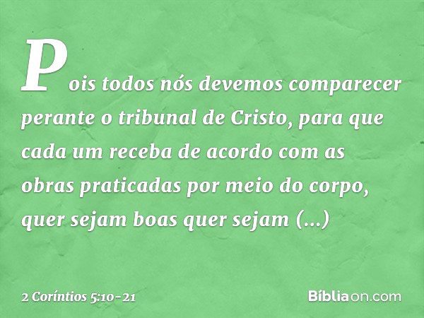 Pois todos nós devemos comparecer perante o tribunal de Cristo, para que cada um receba de acordo com as obras praticadas por meio do corpo, quer sejam boas que