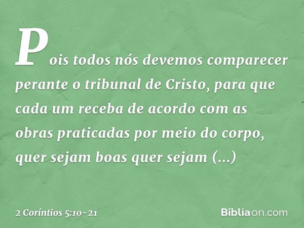 Pois todos nós devemos comparecer perante o tribunal de Cristo, para que cada um receba de acordo com as obras praticadas por meio do corpo, quer sejam boas que