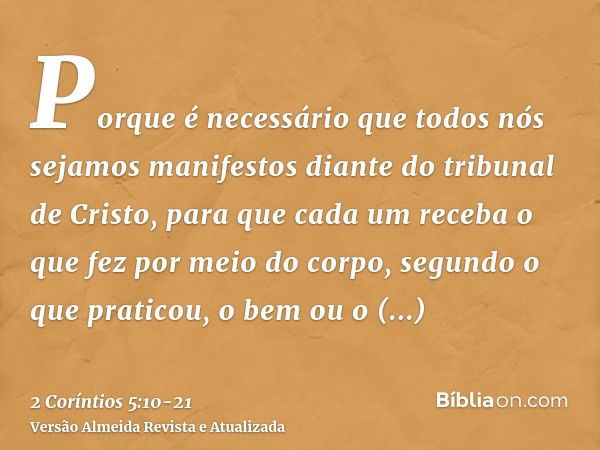 Porque é necessário que todos nós sejamos manifestos diante do tribunal de Cristo, para que cada um receba o que fez por meio do corpo, segundo o que praticou, 