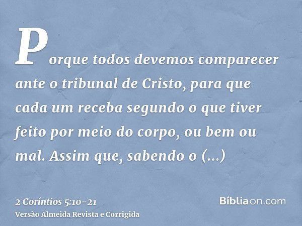 Porque todos devemos comparecer ante o tribunal de Cristo, para que cada um receba segundo o que tiver feito por meio do corpo, ou bem ou mal.Assim que, sabendo