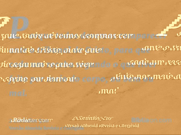 Porque todos devemos comparecer ante o tribunal de Cristo, para que cada um receba segundo o que tiver feito por meio do corpo, ou bem ou mal.
