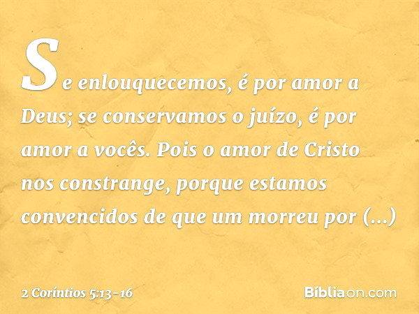 Se enlouquecemos, é por amor a Deus; se conservamos o juízo, é por amor a vocês. Pois o amor de Cristo nos constrange, porque estamos convencidos de que um morr