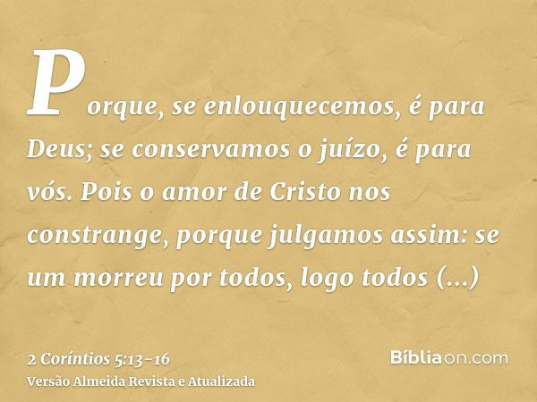 Porque, se enlouquecemos, é para Deus; se conservamos o juízo, é para vós.Pois o amor de Cristo nos constrange, porque julgamos assim: se um morreu por todos, l