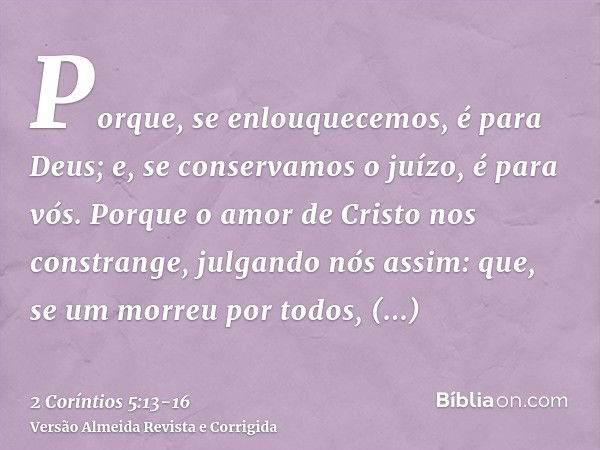 Porque, se enlouquecemos, é para Deus; e, se conservamos o juízo, é para vós.Porque o amor de Cristo nos constrange, julgando nós assim: que, se um morreu por t