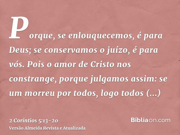 Porque, se enlouquecemos, é para Deus; se conservamos o juízo, é para vós.Pois o amor de Cristo nos constrange, porque julgamos assim: se um morreu por todos, l