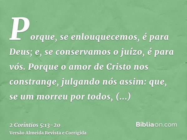 Porque, se enlouquecemos, é para Deus; e, se conservamos o juízo, é para vós.Porque o amor de Cristo nos constrange, julgando nós assim: que, se um morreu por t