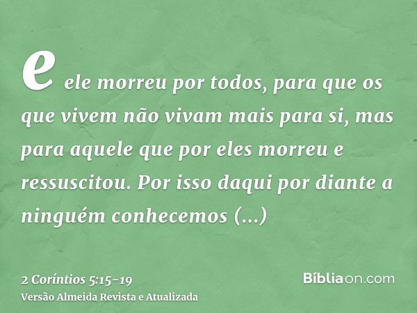 e ele morreu por todos, para que os que vivem não vivam mais para si, mas para aquele que por eles morreu e ressuscitou.Por isso daqui por diante a ninguém conh