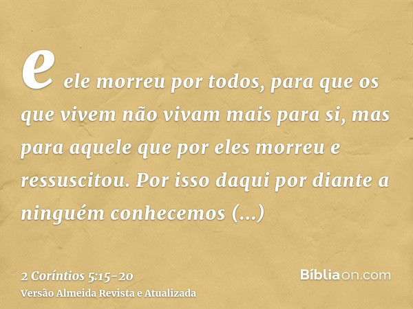 e ele morreu por todos, para que os que vivem não vivam mais para si, mas para aquele que por eles morreu e ressuscitou.Por isso daqui por diante a ninguém conh