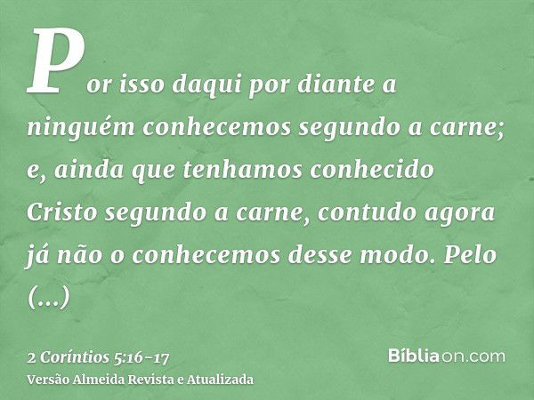 Por isso daqui por diante a ninguém conhecemos segundo a carne; e, ainda que tenhamos conhecido Cristo segundo a carne, contudo agora já não o conhecemos desse 