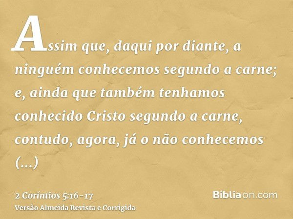 Assim que, daqui por diante, a ninguém conhecemos segundo a carne; e, ainda que também tenhamos conhecido Cristo segundo a carne, contudo, agora, já o não conhe