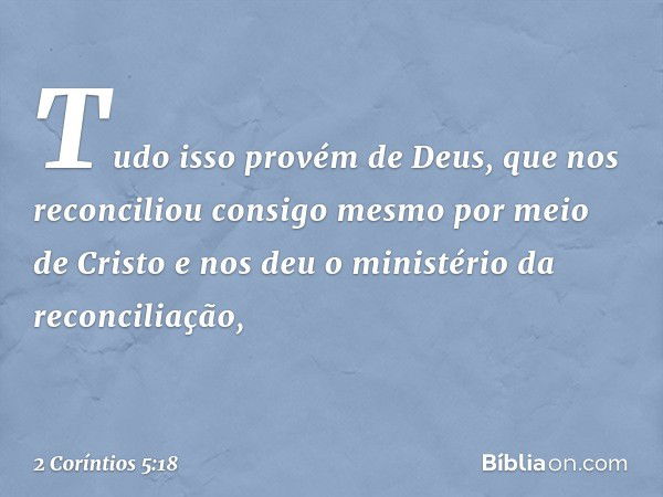 Tudo isso provém de Deus, que nos reconciliou consigo mesmo por meio de Cristo e nos deu o ministério da reconciliação, -- 2 Coríntios 5:18