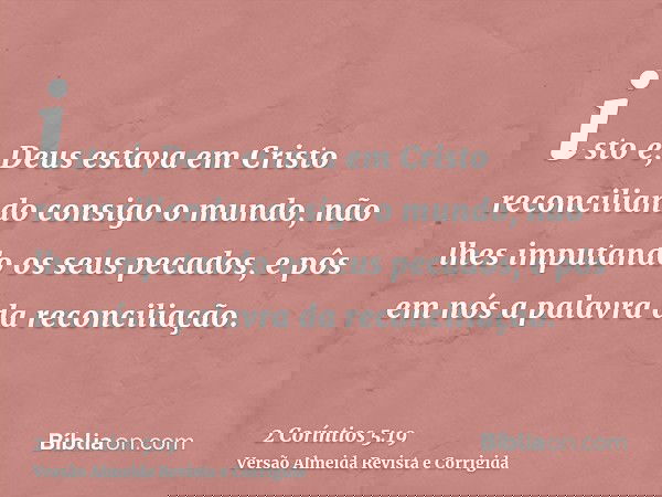 isto é, Deus estava em Cristo reconciliando consigo o mundo, não lhes imputando os seus pecados, e pôs em nós a palavra da reconciliação.