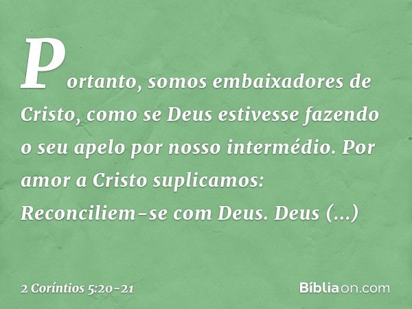 Portanto, somos embaixadores de Cristo, como se Deus estivesse fazendo o seu apelo por nosso intermédio. Por amor a Cristo suplicamos: Reconciliem-se com Deus. 