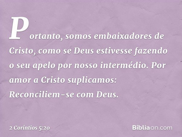 Portanto, somos embaixadores de Cristo, como se Deus estivesse fazendo o seu apelo por nosso intermédio. Por amor a Cristo suplicamos: Reconciliem-se com Deus. 