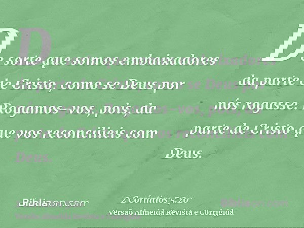 De sorte que somos embaixadores da parte de Cristo, como se Deus por nós rogasse. Rogamos-vos, pois, da parte de Cristo que vos reconcilieis com Deus.
