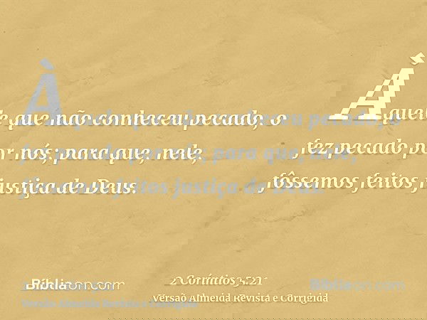 Àquele que não conheceu pecado, o fez pecado por nós; para que, nele, fôssemos feitos justiça de Deus.