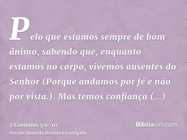 Pelo que estamos sempre de bom ânimo, sabendo que, enquanto estamos no corpo, vivemos ausentes do Senhor(Porque andamos por fé e não por vista.).Mas temos confi