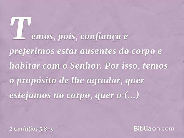 Temos, pois, confiança e preferimos estar ausentes do corpo e habitar com o Senhor. Por isso, temos o propósito de lhe agradar, quer estejamos no corpo, quer o 