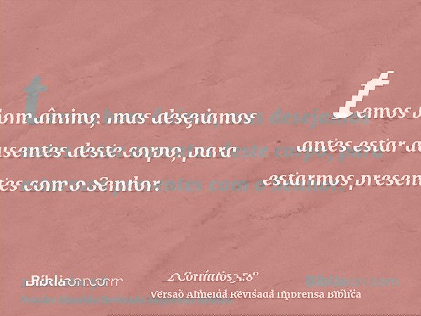 temos bom ânimo, mas desejamos antes estar ausentes deste corpo, para estarmos presentes com o Senhor.