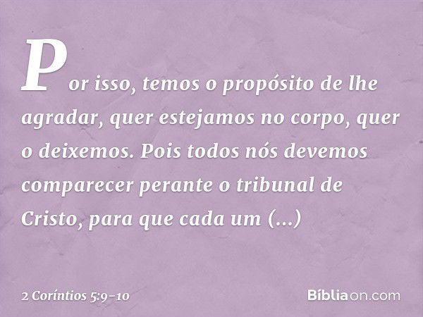 Por isso, temos o propósito de lhe agradar, quer estejamos no corpo, quer o deixemos. Pois todos nós devemos comparecer perante o tribunal de Cristo, para que c