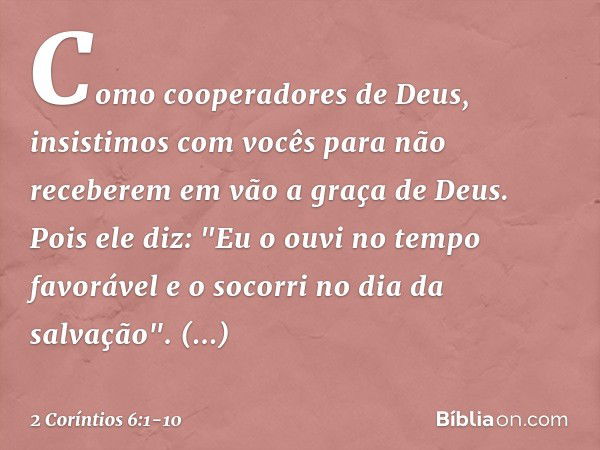 Como cooperadores de Deus, insistimos com vocês para não receberem em vão a graça de Deus. Pois ele diz:
"Eu o ouvi no tempo favorável
e o socorri no dia da sal