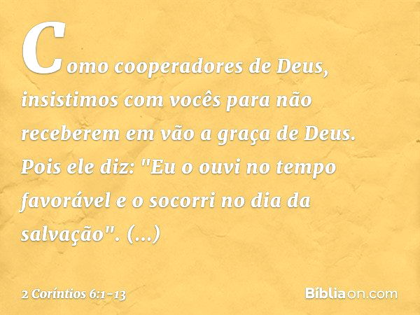 Como cooperadores de Deus, insistimos com vocês para não receberem em vão a graça de Deus. Pois ele diz:
"Eu o ouvi no tempo favorável
e o socorri no dia da sal