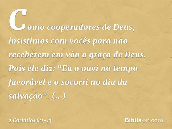 Como cooperadores de Deus, insistimos com vocês para não receberem em vão a graça de Deus. Pois ele diz:
"Eu o ouvi no tempo favorável
e o socorri no dia da sal