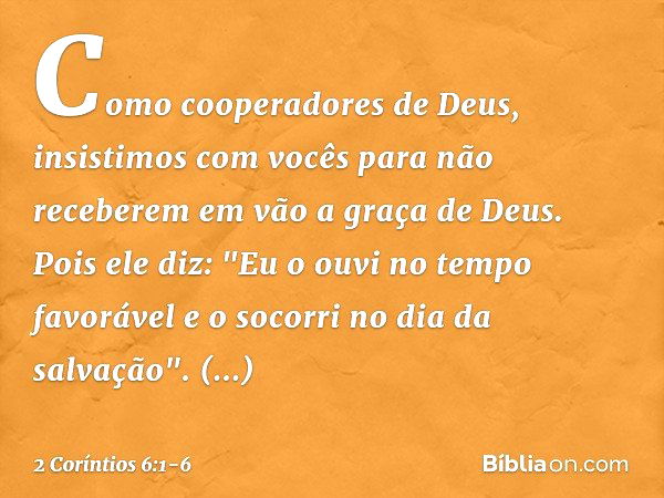 Como cooperadores de Deus, insistimos com vocês para não receberem em vão a graça de Deus. Pois ele diz:
"Eu o ouvi no tempo favorável
e o socorri no dia da sal