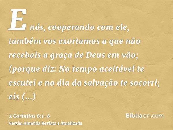 E nós, cooperando com ele, também vos exortamos a que não recebais a graça de Deus em vão;(porque diz: No tempo aceitável te escutei e no dia da salvação te soc