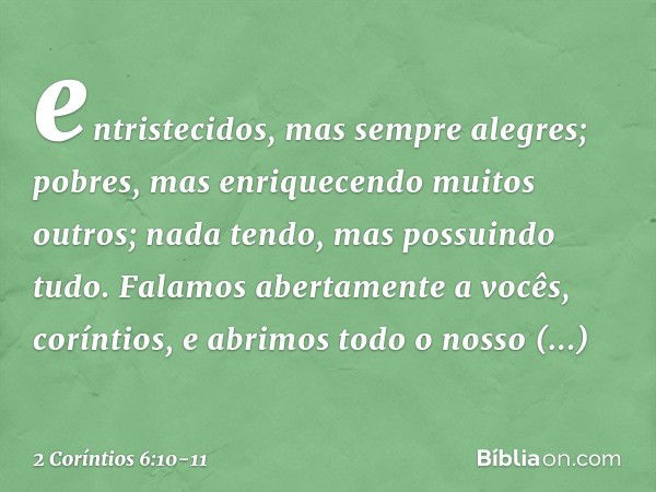 entristecidos, mas sempre alegres; pobres, mas enriquecendo muitos outros; nada tendo, mas possuindo tudo. Falamos abertamente a vocês, coríntios, e abrimos tod