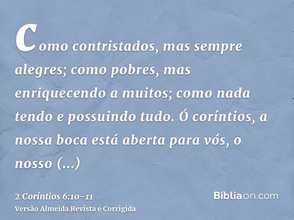 como contristados, mas sempre alegres; como pobres, mas enriquecendo a muitos; como nada tendo e possuindo tudo.Ó coríntios, a nossa boca está aberta para vós, 