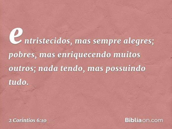 entristecidos, mas sempre alegres; pobres, mas enriquecendo muitos outros; nada tendo, mas possuindo tudo. -- 2 Coríntios 6:10