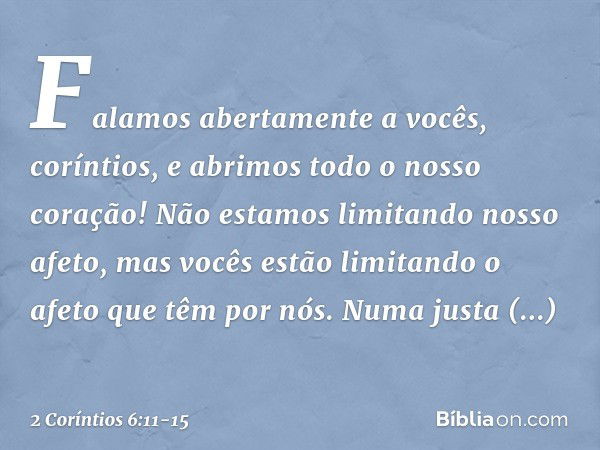 Falamos abertamente a vocês, coríntios, e abrimos todo o nosso coração! Não estamos limitando nosso afeto, mas vocês estão limitando o afeto que têm por nós. Nu