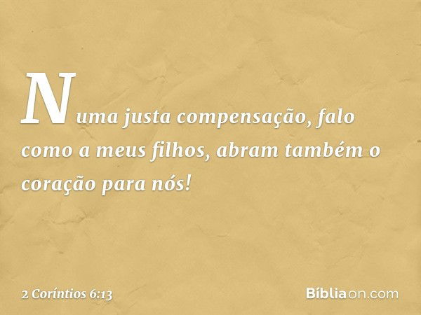 Numa justa compensação, falo como a meus filhos, abram também o coração para nós! -- 2 Coríntios 6:13