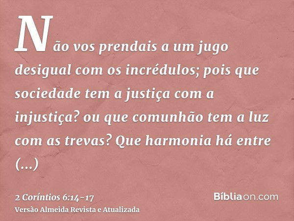 Não vos prendais a um jugo desigual com os incrédulos; pois que sociedade tem a justiça com a injustiça? ou que comunhão tem a luz com as trevas?Que harmonia há