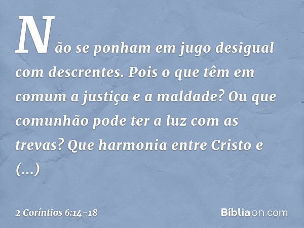 Não se ponham em jugo desigual com descrentes. Pois o que têm em comum a justiça e a maldade? Ou que comunhão pode ter a luz com as trevas? Que harmonia entre C