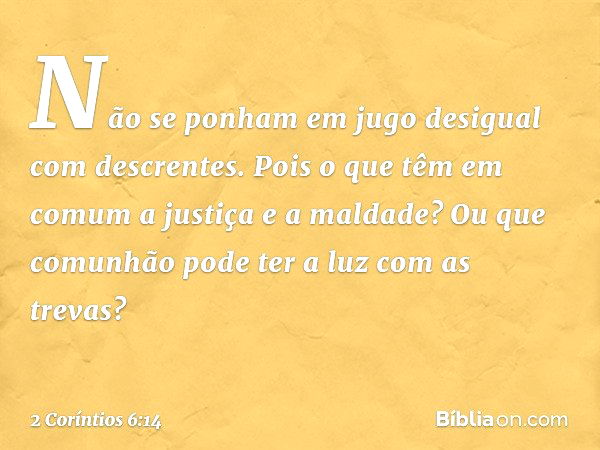 Não se ponham em jugo desigual com descrentes. Pois o que têm em comum a justiça e a maldade? Ou que comunhão pode ter a luz com as trevas? -- 2 Coríntios 6:14