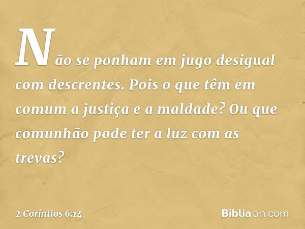 Não se ponham em jugo desigual com descrentes. Pois o que têm em comum a justiça e a maldade? Ou que comunhão pode ter a luz com as trevas? -- 2 Coríntios 6:14