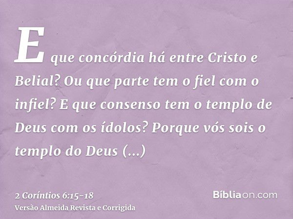 E que concórdia há entre Cristo e Belial? Ou que parte tem o fiel com o infiel?E que consenso tem o templo de Deus com os ídolos? Porque vós sois o templo do De