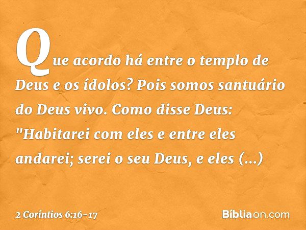 Que acordo há entre o templo de Deus e os ídolos? Pois somos santuário do Deus vivo. Como disse Deus:
"Habitarei com eles
e entre eles andarei;
serei o seu Deus